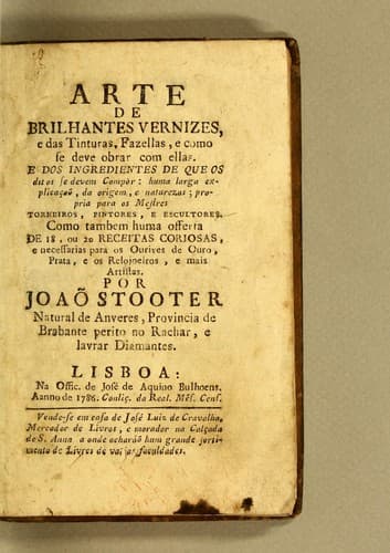 Arte de brilhantes vernizes, e das tinturas, fazellas, e como se deve obrar com ellas: E dos ingredientes de que os ditos se devem compôr: huma larga explicaçaõ, da origem, e naturezas; propria para os mestres torneiros, pintores, e escultores. Como tambem huma offerta, de 18, ou 20 receitas coriozas, e necessarias para os ourives de ouro, prata, e os relogoeiros, e mais artistas