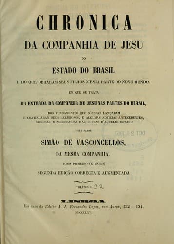 Chronica da Companhia de Jesu do estado do Brasil, e do que obraram seus filhos n'esta parte do Novo mundo: Em que se trata da entrada da Companhia de Jesu nas partes do Brasil, dos fundamentos que n'ellas lançaram e continuaram seus religiosos, e algumas Noticias antecedentes, curiosas e necessarias das cousas d'aquelle estado, pelo padre Simão de Vasconcellos.  Tomo primeiro (e unico)