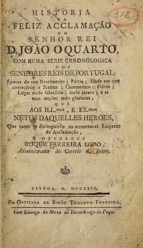 Historia da feliz acclamação do Senhor Rei D. João o Quarto, com huma série chronológica dos senhores reis de Portugal: épocas do seu nascimento, pátria ... e as suas acções mais gloriosas, que aos illmos. e exmos. netos daquelles heroes, que tanto se distinguírão na memoravel empreza da acclamação, offerece Roque Ferreira Lobo, Administrador do Correio do Reino.