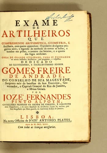 Exame de artilheiros que comprehende arithmetica, geometria e artilharia, com quatro appendices: o primeiro de algumas preguntas uteis; o segundo do methodo de contar as ballas, e bombas nas pilhas; o terceiro das batarias; e o quarto dos fógos artificiaes. Obra de grande utilidade, para se ensinarem os novos soldados artilheiros, por preguntas, e respostas. Dedicado ao illustrissimo, e excellentissimo senhor Gomes Freire de Andrade, do conselho de Sua Magestade, sargento mór de batalhas de seus exercitos, governador, e capitaõ general do Rio de Janeiro, e Minas Geraes
