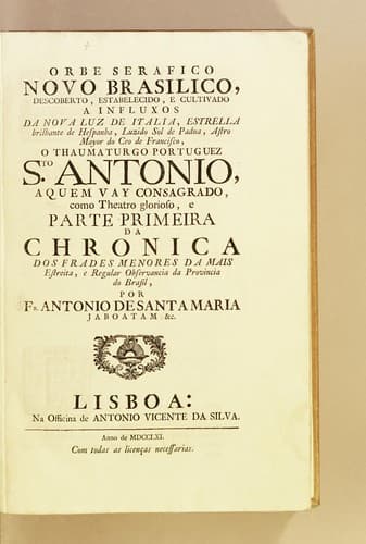 Orbe serafico novo brasilico, descoberto, estabelecido, e cultivado a influxos da nova luz de Italia, estrella brilhante de Hespanha, luzido sol de Padua, astro mayor do ceo de Francisco, o thaumaturgo portuguez S[an]to Antonio: aquem vay consagrado, como theatro glorioso, e parte primeira da Chronica dos Frades Menores da mais estreita, e regular observancia da provincia do Brasil