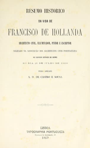 Resumo historico da vida de Francisco de Hollanda, architecto civil, illuminador, pintor e escriptor: recitado na Associação dos Architectos Civis Portuguezes, no Edificio Gothico do Carmo, no dia 21 de julho de 1868