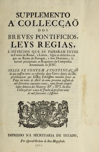 Supplemento a' Colleccʹao dos breves pontificios, leys regias, e officios que se passaram entre as cortes de Roma, e Lisboa, sorbe os absurdos em que no reino de Portugal, e seus dominios, se haviao precipitado os regulares da Companhia denominada de Jesu: nelle se contem a continuacʹao do que passou entre as referidas duas cortes depois das representacʹoens quel el rey fidelissimo mandou fazer ao papa em vinte de abril do anno proximo passado de mil setecentos cincoenta e nove, como foram compilladas debaixo dos numeros XV. e XVI. da dita Colleccʹao ate o mez de junho do presente anno de mil setecentos e sessenta