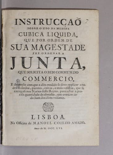 Instrucçaõ sobre o uso da medida cubica liquida, que por ordem de Sua Magestade fez ordenar a junta, que solicita o bem commum do commercio: e do modo com que a dita medida se deve applicar a todos os fardos, pacotes, caixas, e mais vasilhas, que te carregaõ nos navios deste reyno, para achar a precisa quantidade de almudes, que contém cada hum dos ditos volumes