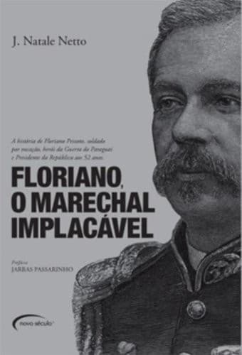 Floriano, o marechal implacável: a história de Floriano Peixoto, soldado por vocação, herói da Guerra do Paraguai e Presidente da República aos 52 anos