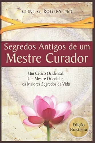 Antigos Segredos de Um Mestre Curador: Um Cético Ocidental, Um Mestre Oriental, e Os Maiores Segredos Da Vida