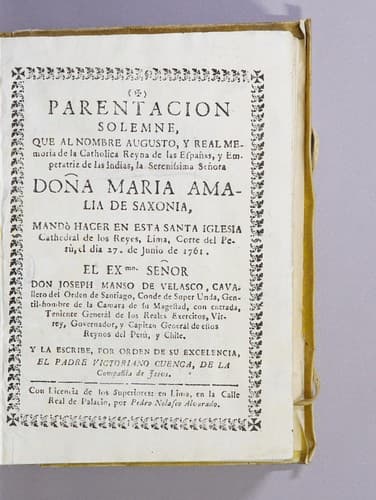 Parentacion solemne, que al nombre augusto, y real memoria de la catholica reyna de las Españas, y emperatriz de las Indias, la serenissima señora doña Maria Amalia de Saxonia, mandò hacer en esta santa iglesia Cathedral de Los Reyes, Lima, corte del Perù, el dia 27. de junio de 1761: El Exmo. señor don Joseph Manso de Velasco, cavallero del Orden de Santiago, conde de Super Unda, gentil-hombre de la camara de Su Magestad, con entrada, teniente generàl de los reales exercitos, virrey, governador, y capitan generàl de estos reynos del Perù, y Chile