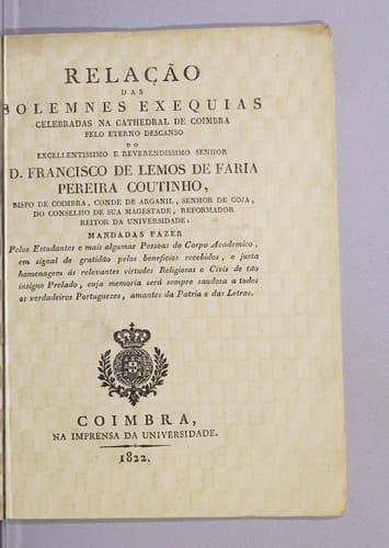 Relação das solemnes exequias celebradas na cathedral de Coimbra pelo eterno descanso do excellentissimo e reverendissimo senhor D. Francisco de Lemos de Faria Pereira Coutinho, Bispo de Coimbra, Conde de Arganil, senhor de Coja, do conselho de Sua Magestade, reformador reitor da Universidade: mandadas fazer pelos estudantes e mais algumas pessoas do corpo academico, em signal de gratidão pelos beneficios recebidos, e justa homenagem ás relevantes virtudes religiosas e civis de tão insigne prelado, cuja memoria será sempre saudosa a todos os verdadeiros portuguezes, amantes da patria e das letras..