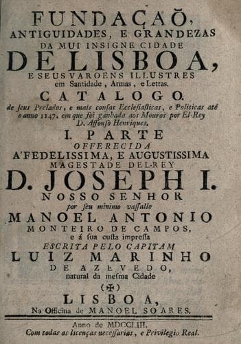 Fundaçaõ, antiguidades, e grandezas da mui insigne cidade de Lisboa, e seus varoens illustres em santidade, armas e letras: catalogo de seus prelados, e mais cousas ecclesiasticas, e politicas até o anno 1147. em que foi ganhada aos Mouros por el-Rey D. Affonso Henriques ...