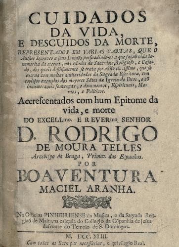 Cuidados da vida, e descuidos da morte: representados em varias cartas, que o author escreveo a seus irmaõs persuadindo-os a que façaõ vida benemerita da eterna, nos estados de sacerdote, religioso, e casado, dos quais diffusamente se trata por estilo clarissimo, que se exorna com muitas authoridades da Sagrada Escritura, com copiosos exemplos dos mayores sãtos da igreja de Deos, e cõ innumeraveis sentenças, e documentos, espirituais, moraes, e politicos : accrescentados com hum epitome da vida, e morte do ... senhor D. Rodrigo de Moura Telles, arcebispo de Braga ...