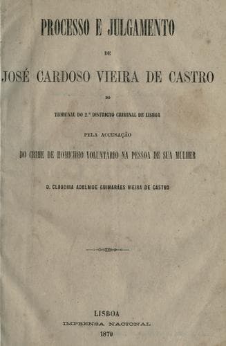 Processo e julgamento de José Cardoso Vieira de Castro no tribunal do 2.o districto criminal de Lisboa: pelo accusação do crime de homicidio voluntario na pessoa de sua mulher D. Claudina Adelaide Guimarães Vieira de Castro.