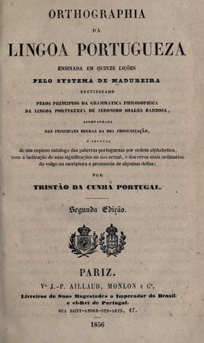 Orthographia da lingoa portugueza ensinada em quinze lições pelo systema da Madureira, rectificado pelos principios da grammatica philosophica da lingoa portugueza de Jeronimo Soares Barbosa, acompanhada das principaes regras da boa pronunciação, e seguida de um copioso catalogo das palavras portuguezas por ordem alphabetica, com a indicação de suas significações no uso actual, e dos erros mais ordinarios do vulgo na escriptura e pronuncia de algumas dellas por Tristão da Cunha Portugal.