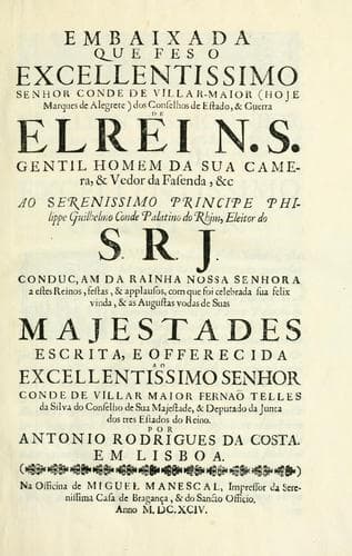 Embaixada que feso excellentissimo senhor conde de Villar-Maior (hoje marques de Alegrete) dos conselhos de estado, & guerra de el rei N.S., gentil homem da sua camera, & vedor da fasenda, &c, ao serenissimo principe Philippe Guilhelmo conde palatino do Rhim, eleitor do S.R.J. conduc, am da rainha Nossa Senhora a estes reinos, festas, & applausos, com que foi celebrada sua felix vinda, & as augustas vodas de Suas Majestades