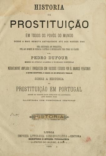 História da prostituição, em todos os povos do mundo desde a mais remota antiguidade até aos nossos dias ... por Pedro Dufour, notavelmente ampliada e enriquecida com valiosos estudos por D. Amancio Peratoner e outros escriptores, e seguida de um importante trabalho sobre a Historia da prostituição em Portugal, desde os tempos mais obscuros da Lusitania até nossos dias