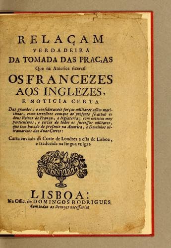 Relaçam verdadeira da tomada das praças que na America fizeraõ os francezes aos inglezes: e noticia certa das grandes, e consideraveis forças militares assim maritimas, como terrestres com que ao presente se achaõ os dous reinos de França, e Inglaterra, com noticias muy particulares, e certas de todos os successos militares, que tem havido de presente na America, e dominios ultramarinos das duas cortes : carta enviada da corte de Londres a esta de Lisboa, e traduzida na lingua vulgar.