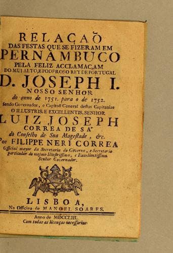 Relacaõ das festas que se fizeram em Pernambuco pela feliz acclamacam do mui alto, e poderoso rey de Portugal D. Joseph I. Nosso Senhor do anno de 1751. para o de 1752: Sendo governador, e capitaõ general destas capitanias o illustris. e excellentis. Senhor Luiz Joseph Correa de S'a do conselho de sua magestade, &c