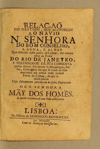 Relaçaõ do destino, que aconteceu ao navio N. Senhora do Bom Conselho, S. Anna, e Almas: Que sahindo deste porto de Lisboa, em companhia da Frota do Rio de Janeyro, e perdendo-se da sua conserva andou irrante seis mezes' e dos perigos, sustos, e travalhos em que se viraõ os seus mariantes atè entrar neste mesmo Porto de Lisboa, de que tinhaõ sahido. Cujo salvamento attribuem ao feliz patrocinio de N. Senhora Mãy dos Homẽs. A quem recorreraõ nas suas affliçoens