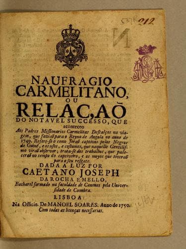 Naufragio carmelitano, ou relaçaõ do notavel successo, que aconteceo aos padres missionarios carmelitas descalços na viagem, que faziaõ para o reyno de Angola no anno de 1749: Refere-se o como foraõ captivos pelos negros de Guiné, e os usos, e costumes, que naquelle gentilismo virão observar; trata-se dos trabalhos, que padeceraõ no tempo do captiveiro, e os meyos que tiveraõ para o seu resgate