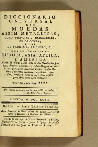 Diccionario universal das moedas assim metallicas como ficticias, imaginarias, ou de conta, e das de fructos, conchas, &c. que se conhecem na Europa, Asia, Africa, e America: a que se ajunta huma noticia das moedas dos judeos, gregos, e romanos, e dois mappas dos pêzos das principaes cidades de commercio, das medidas d'extensão reduzidas a palmos, covados, e varas, e das de capacidade, assim para secos como para molhados