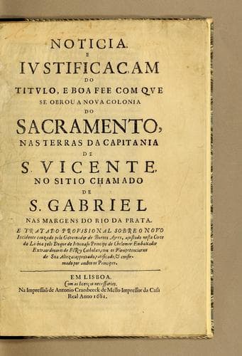 Noticia, e iustificaçam do titulo, e boa fee com que se obrou a nova Colonia do Sacramento, nas terras da capitania de S. Vicente, no sitio chamado de S. Gabriel nas margens do Rio da Prata: E tratado provisional sobre o novo incidente cauzado pelo governador de Buenos Ayres, ajustado nesta corte de Lisboa pelo Duque de Iovenaso Principe de Chelemar embaxador extraordinario de ElRey catholico, com os plenipotenciarios de Sua Alteza: approvado, ratificado, e confirmado por ambos os principes