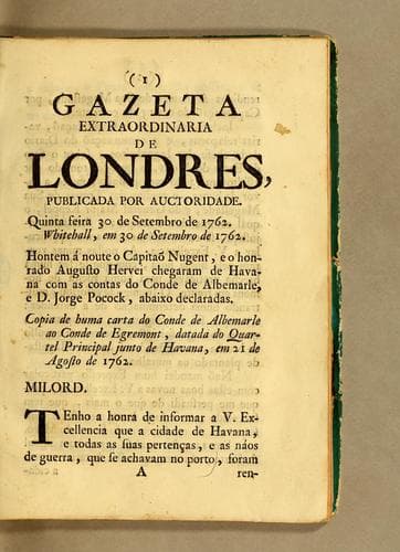 Gazeta extraordinaria de Londres, publicada por auctoridade. Quinta feira 30 de setembro de 1762. Whitehall, em 30 de setembro de 1762: Hontem á noute o capitaõ Nugent, e o honrado Augusto Hervei chegaram de Havana com as contas do conde de Albemarle, e D. Jorge Pocock, abaixo declaradas. Copia de huma carta do conde de Albemarle ao conde de Egremont, datada du Quartel Principal junto de Havana, em 21 de agosto de 1762