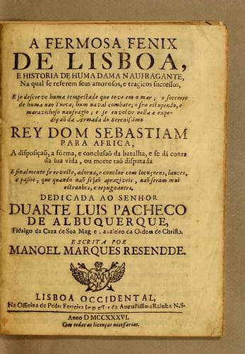 A fermosa fenix de Lisboa: e historia de huma dama naufragante, na qual se referem seus amorosos, e tragicos successos, e se descreve huma tempestade que teve em o mar; o soccorro de huma nao Turca; hum naval combate; o seu estupendo, e maravilhosa naufragio; e se envolve nella a expedicaõ da armada do serenissimo Rey Dom Sebastiam para Africa, a disposicaõ, a f'orma, e conclusaõ da batalha, e se d'a conta da sua vida, ou morte taõ disputada e finalmente se reveste, adorna, e conclue com locucoens, lances, e passos, que quando naõ sejaõ apraziveis, naõ seram mui estranhos, e repugnantes. ...