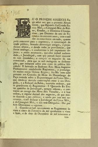Eu o Principe Regente fąco saber aos que o presente alvará virem: que havendo eu creado fysico mór, e cirurgião mór do reino, estados, e dominios ultramarinos, por decretos de sete de fevereiro do corrente anno, com o util fim de entenderem em tudo, quanto póde concorrer para o augmento, e conservącao da saude pública, fazendo desarreigar antigos, e prejudiciaes abusos ..