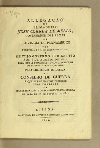 Allegaçaõ do brigadeiro José Correa de Mello, Governador das Armas da Provincia de Pernambuco: por porttaria de 1° de desembro (sic) de 1821, e de cujo governo se dimittio aos 5 de agosto de 1822 logo que a provincia tomou a direcçaõ de se unir ao Rio de Janeiro. Para lhe servir de defeza no Conselho de Guerra a que se lhe mandou proceder pela portaria da Secretaria d'Estado dos Negocios da Guerra em data de 10 de outubro de 1822