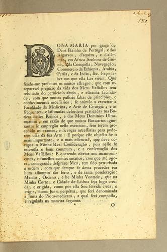 Dona Maria por graça de Deos Raihna de Portugal, e dos Algarves, d'aquém, e d'alémar: em Africa Senhora de Guiné, e da conquista, navegaçao, commercio da Ethiopia, Arabia, Perisa, e da India, &c. Faço saber aos que esta lei virem: que sendo-me presentes os muitos estragos, que com irreparavel prejuizo da vida dos meus vassallos tem resultado do pernicioso abuso, e estranha falicidade, com que muitas pessoas faltas de principios, e conhecimentos necessarios, de anǐmao [sic] a exercitar a facultade de medicina, e arte de cirugia; e as frequentes, e lastimosas desordens praticadas nas boticas destes reinos ..