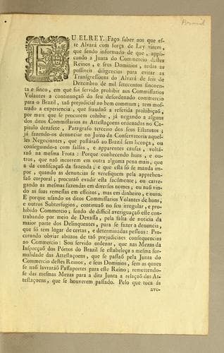 Eu Elrey. Faço saber aos que este alvará com força de ley virem: que sendo informado de que, applicando a Junta do Commercio destes reinos, e seus dominios, todas as possiveis diligencias para evitar as transgressoens do alvará de seis de Dezembro de mil setecentos sincoenta e sinco, em que fui seruido prohibir aos commissarios volantes a continuącaõ de seu desordenado commercio para o Brazil, tão prejudicial ao ben commum; tem mostrado a experiencia, que fraudaõ ab referida prohibįcaõ, por mais que se procurem cohibir, já negando ordenadas no capitulo dezasete, ..