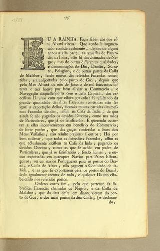 Eu a Rainha. Fąco saber aos que este alvará virem: que tendo-se augmentado consideravelmente, depois de alguns annos a esta parte, as remessas de Fazendas de India, não só das chamadas de negro, mas de outras differentes qualidades, e denominącões de dio, damão, surrate, balagate, e de outras partes da costa de Malabar, sendo muitas das referidas Fazendas remittidas, e transportadas pelo porto de Goa, depois que pelo meu alvará de oito de janeiro de mil setecentos oitenta e tres houve por bem aliviar o commercio, e navegącão dequelle porto com o desta capital, dos excessivos direitos com que estava gravado ..