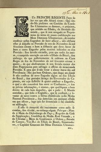 Euo principe regente faço saber aos que este alvará virem: que sendo-me presentes em consulta do Conselho Ultramarino os damnos, e prejuizos, que resultão ao estado, da liberdade illimitada, que se tem arrogado os proprietarios de terras de pouce consideração nos meus dominios ultramarino, de mandar construir nelles engenhos de fazer assucar, não obstante estar já disposto na provisão de tres de novembro de mil seiscentos oitenta e hum a distancia que deve haver de hum a outro engenho pelos motivos indicados na dita provisão: ..