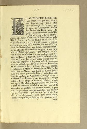 Eu o principe regente faço saber aos que este alvará com força de lei virem: que tendo informação do damno, que se seque ao commercio directo dos pórtos do Brazil com este reino, particularmente ao do Rio de Janeiro, por se haver abusivamente introduzido o costume de fazerem escala pelo Rio de Janeiro os navios da Asia na sua ida, e de vólta pela Bahia; o que foi principiado a praticar em parte por hum justo principio de humanidade a favor das tripalações, que soffrião menores molestias refrescando nam sobreditas paragens; e em parte pela necessidade da guerra, que obrigava os navios a irem em comboy, e que tambem fazia menores os riscos, e seguros, quando ..