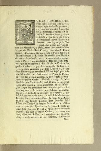 Eu o principe regente. Faço saber aos que este alvará virem: que sendo-me presente, em consulta do meu Conselho do Almirantado de cinco de janeiro do corrente anno, a necessidade, que havia de crear, e estabelecer huma escola de praticos, para segurança da navegaçaõ das costas das capitańías do Maranhaõ, e Pará, tanto em beneficio dos navios da minha Real coroa, como dos do commercio: ..