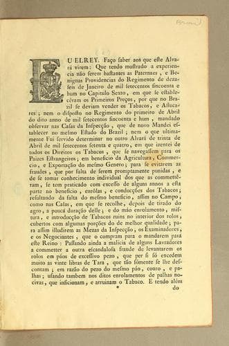 Eu Elrey. Fąco saber aos que este alvará virem: que tendo mostrado a experiencia não serem bastantes as paternaes, e benignas providencias do Regimento de dezaseis de janeiro de mil setecentos sincoenta e hum no capitulo sexto, em que se establecêram os primeiros pręcos, por que no Brazil se deviam vender os tabacos, e assucares; nem o disposto no Regimento do primeiro de abril do dito anno de mil setecentos sincoenta e hum, mandado observar nas Casas da Inspec̨cão, que de novo mandei establecer no mesmo estado do Brazil; nem o que ultimamente fui servido determinar no outro alvará de trinta de abril de mil setecentos setenta e quatro, em que izentei de todos os direitos os tabacos, que se navegassem para os paizes estrangeiros ..