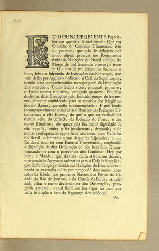Eu o principe regente faço saber aos que este alvará virem: que em consulta do Conselho Ultramarino me soi presente, que não se achando por modo algum provído nos regimentos dados ás relações do Brazil em sete de março de mil seiscentos e nove, e treze de outubro de mil setecentos sincoenta e hum, sobre a suspensão de execuções das sentenças, que vem dellas por aggravo ordinario á casa da supplicação, ficárão estas comprehendidas na regra geral da ordenação livro terceiro, titulo setenta e tres, paragrafo primeiro, e titulo oitenta e quatro, paragrafo quatorze: ..