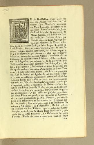 Eu a Rainha. Fąco saber aos que este alvará com for̨ca de lei virem: que mandando examinar no meu Conselho Ultramarino as repetidas representacões da Junta da Real Fazenda da Capitanía de Minas Geraes, do estado do Brazil, e do Juiz Executor della, que subíraõ á minha Real presen̨ca por maõ do Marquez de Ponte de Lima, meu Mordomo Mór, e meu Lugar Tenente no Real Erario, sobre os inconvenientes, que se tem sequido em todo aquelle continente, de se haver reprovado, e condemnado por senten̨cas, assim das primeiras instancias, como das maiores al̨cadas, o costume alli introduzido de valerem como escrituras públicas os escritos, e assignados particulares ..