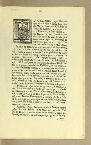 Eu a Rainha. Faćo saber aos que este alvará virem: que sendo-me presente em consulta da Junta do Commercio, Agricultura, Fabricas, e Navegącaõ destes reinos: e seus dominios em data de onze de agosto do presente anno, que naõ obstantes as differentes providencias, que tenho estabelecido pelo meu alvará de oito de janeiro de mil setecentos oitenta e tres, decreto de vinte e nove de janeiro de mil setecentos oitenta e nove, e outro alvará posterior de vinte e sete de maio do mesmo anno, para promover, a animar o commercio, e navegącaõ da Asia ..
