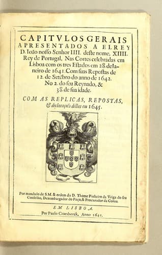 Capitulos gerais a presentados a el Rey D. Ioão Nosso Senhor IIII. deste nome, XIIII. Rey de Portugal: nas Cortes celebradas em Lisboa com os tres estados em 28. de ianeiro de 1641. Com suas repostas de 12. de sete[m]bro do anno de 1642, No 2. do seu Reynado, & 38. de sua idade. Com as replicas, repostas, & declaraçoẽs dellas em 1645. Por mandado de S.M. & ordem do D. Thome Pinheiro da Veiga do seu Conselho, dezembargador do paço, & procurador da coroa