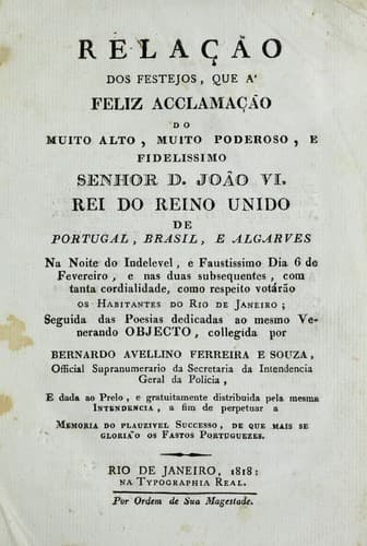 Relação dos festejos, que á feliz acclamação do muito alto, muito poderoso, e fidelissimo Senhor D. João VI, Rei do Reino Unido de Portugal, Brasil, e Algarves, na noite do indelevel, e faustissimo dia 6 de Fevereiro, e nas duas subsequentes, com tanta cordialidade, como respeito votárão os habitantes do Rio de Janeiro: seguida das poesias dedicadas ao mesmo venerando objecto
