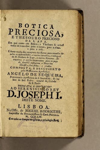 Botica preciosa, e thesouro precioso da Lapa: em que como em botica, e thesouro se achaõ todos os remedios para o corpo, para a alma, e para a vida, e huma receita das vocaçoens dos Santos para remedio de todas as enfermidades, e varios remedios, e milagres de N[ossa] Senhora da Lapa, e muitas novenas, devoçoens, e avisos importantes para os pays de familia ensinarem a doutrina Christã, e seus filhos, e criados