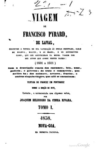 Viagem de Francisco Pyrard, de Laval: contendo a noticia de sua navegação ás Indias orientais, ilhas de Maldiva, Maluco e ao Brasil, e os diferentes casos que lhe aconteceram na mesma viagem nos dez anos que andou nestes países (1601 a 1611) com a descrição exacta dos costumes, leis, usos, polícia e govêrno; do trato e comércio, que neles há; dos animais, árvores, frutas e outras singularidades que ali se encontram