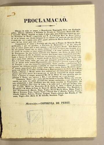 Proclamacaõ: Officiaes de todos os corpos, e repartiçoens, empregados civis con gradução militar, officaes inferiores, e soldados da divizão de voluntarios reaes d'el Rei: o Conselho Militar, magoado no fundo d'alma pela nova deliberação tomada por quatro provincias do Brasil, e approvada por S. A. o Principe Real do reino unido, se vè na penoza, mas devida obrigação de vos informar do estado em que nos achamos; e ainda que vós o podeis estar pelos papeis publicos do Rio de Janeiro, isto não o absolve do seu dever parar com vòsco. .