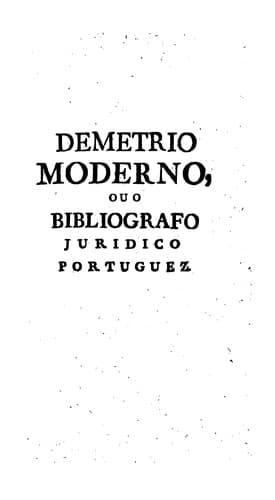 Demetrio moderno, ou O bibliografo juridico portuguez: O qual em huma breve dissertaçaõ historica, e critica propóem, e dá huma clara, e distincta ideia de todas as preciozas reliquias, e authenticos monumentos antigos, e modernos da legislaçaõ portugueza; e igualmente de todos os livros, e obras dos jurisconsultos, e escriptores reyniculas theoricos, e practicos, que escrevêraõ nos reynados dos Senhores reys de Portugal ...