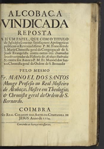 Alcobaça vindicada: reposta a hum papel, que com o titulo de Justa defensa em tres satisfaçoens apologeticas publicou o P.M. Francisco de S. Maria ... contras outras tres chamadas Invectivas tiradas da historia de Alcobaça illustrada, & contra seu autor o P.M. Manoel dos Santos ...