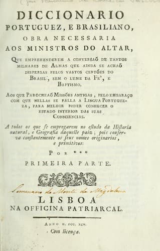 Diccionario portuguez, e brasiliano: obra necessaria aos ministros do altar, que emprehenderem a conversaõ de tantos milhares de almas que ainda se achaõ dispersas pelos vastos certões do Brasil, sem o lume da fé, e baptismo ... : a todos os que se empregarem no estudo da historia natural, e geografia daquelle paiz : pois couserva [sic] constantamente os seus nomes originarios, e primitivos